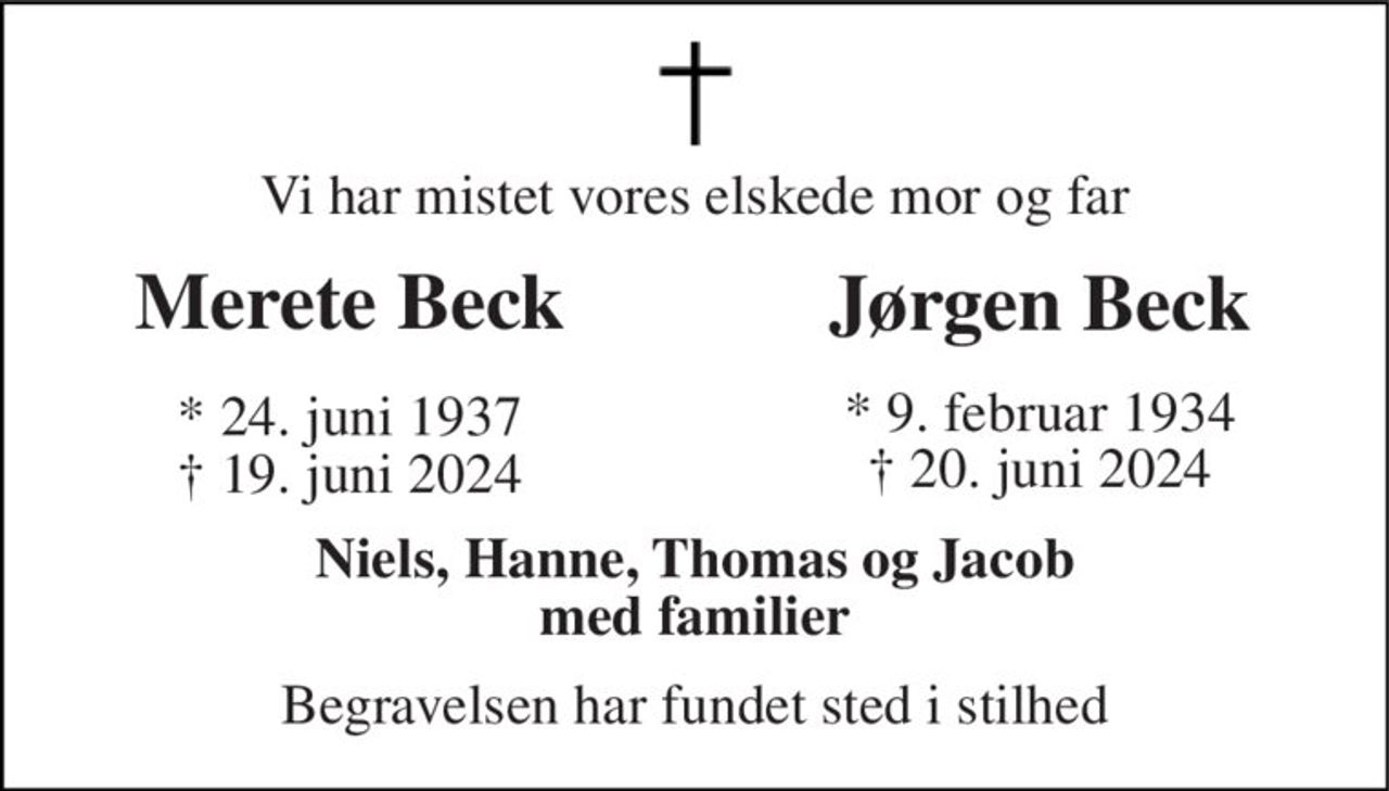 Vi har mistet vores elskede mor og far 
Merete Beck 
Jørgen Beck 
*​ 24. juni 1937​ † 19. juni 2024 
* 9. februar 1934 † 20. juni 2024 
Niels, Hanne, Thomas og Jacob med familier 
Begravelsen har fundet sted i stilhed