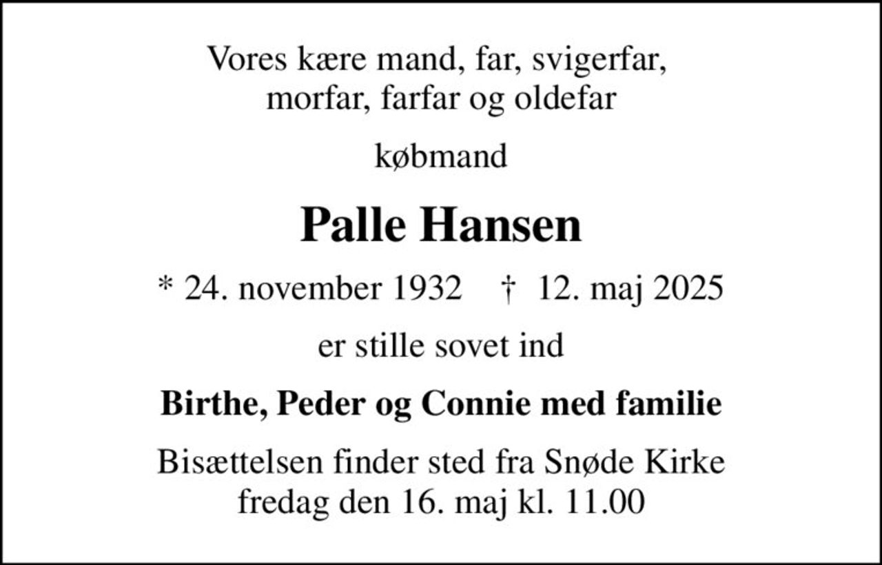 Vores kære mand, far, svigerfar,  morfar, farfar og oldefar
købmand
Palle Hansen
* 24. november 1932    ✝ 12. maj 2025
er stille sovet ind
Birthe, Peder og Connie med familie
Bisættelsen finder sted fra Snøde Kirke  fredag den 16. maj kl. 11.00