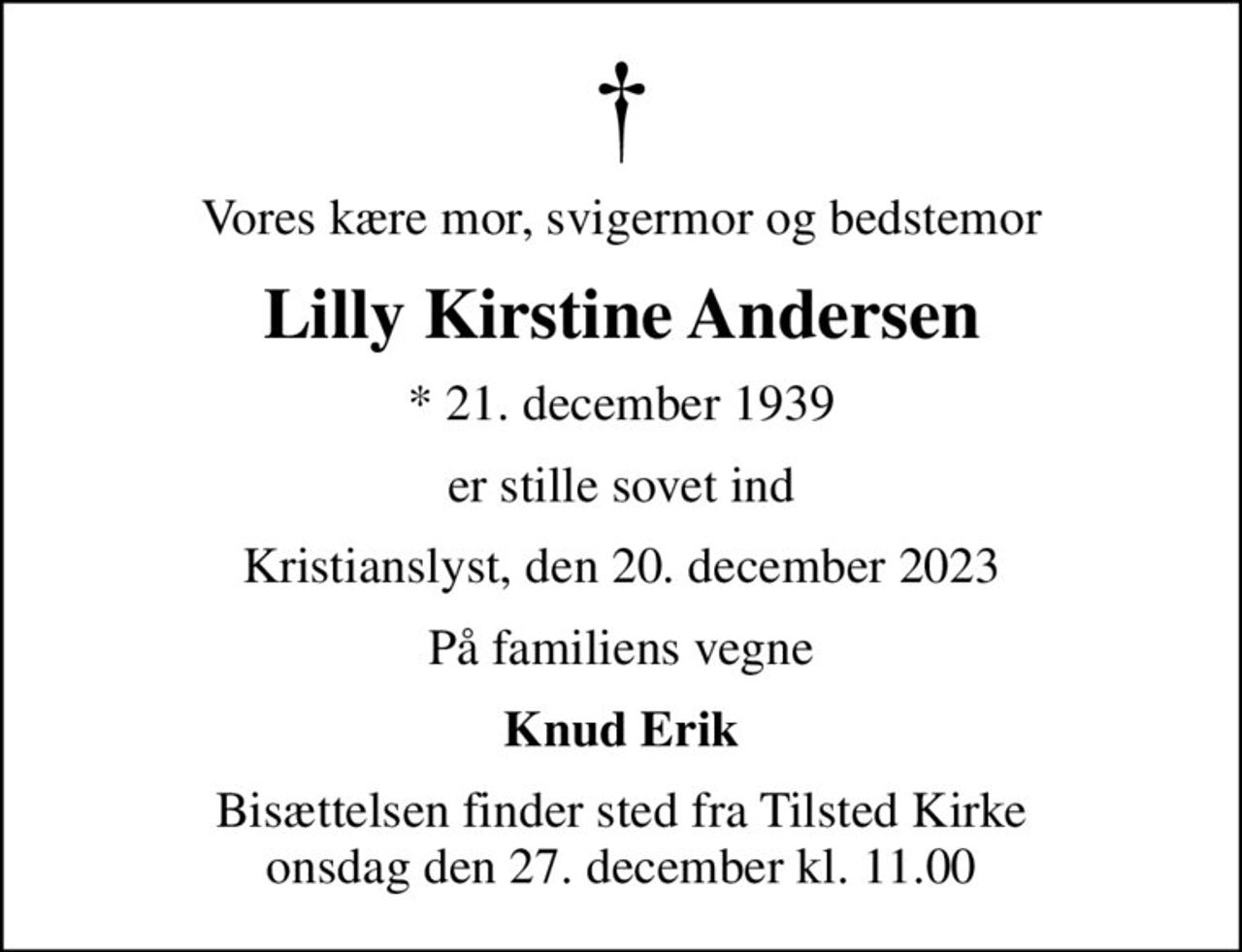 Vores kære mor, svigermor og bedstemor
Lilly Kirstine Andersen
* 21. december 1939
er stille sovet ind
Kristianslyst, den 20. december 2023
På familiens vegne
Knud Erik
Bisættelsen finder sted fra Tilsted Kirke  onsdag den 27. december kl. 11.00