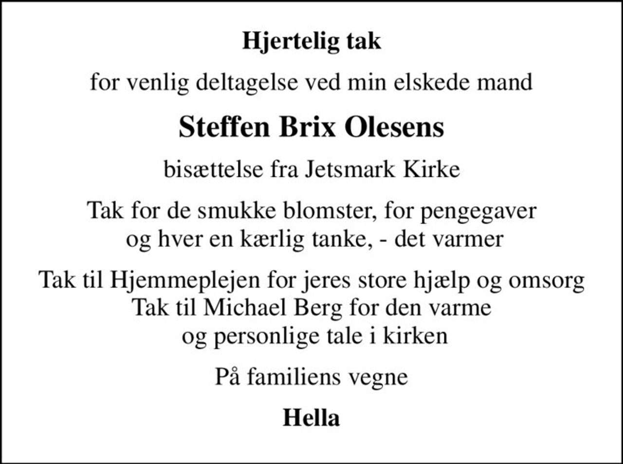 Hjertelig tak
for venlig deltagelse ved min elskede mand
Steffen Brix Olesens
bisættelse fra Jetsmark Kirke
Tak for de smukke blomster, for pengegaver  og hver en kærlig tanke, - det varmer
Tak til Hjemmeplejen for jeres store hjælp og omsorg Tak til Michael Berg for den varme  og personlige tale i kirken
På familiens vegne
Hella