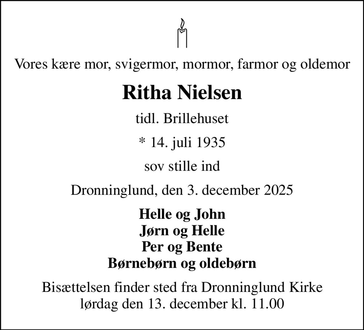 Vores kære mor, svigermor, mormor, farmor og oldemor
Ritha Nielsen
tidl. Brillehuset
* 14. juli 1935
sov stille ind
Dronninglund, den 3. december 2025
Helle og John Jørn og Helle Per og Bente Børnebørn og oldebørn
Bisættelsen finder sted fra Dronninglund Kirke  lørdag den 13. december kl. 11.00