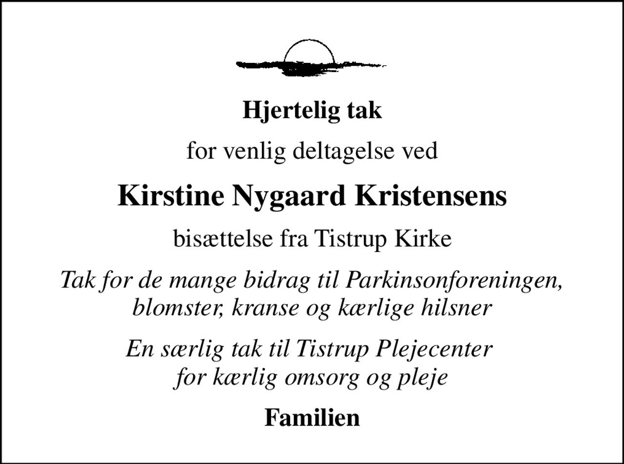 Hjertelig tak
for venlig deltagelse ved
Kirstine Nygaard Kristensens
bisættelse fra Tistrup Kirke
Tak for de mange bidrag til Parkinsonforeningen, blomster, kranse og kærlige hilsner
En særlig tak til Tistrup Plejecenter  for kærlig omsorg og pleje
Familien