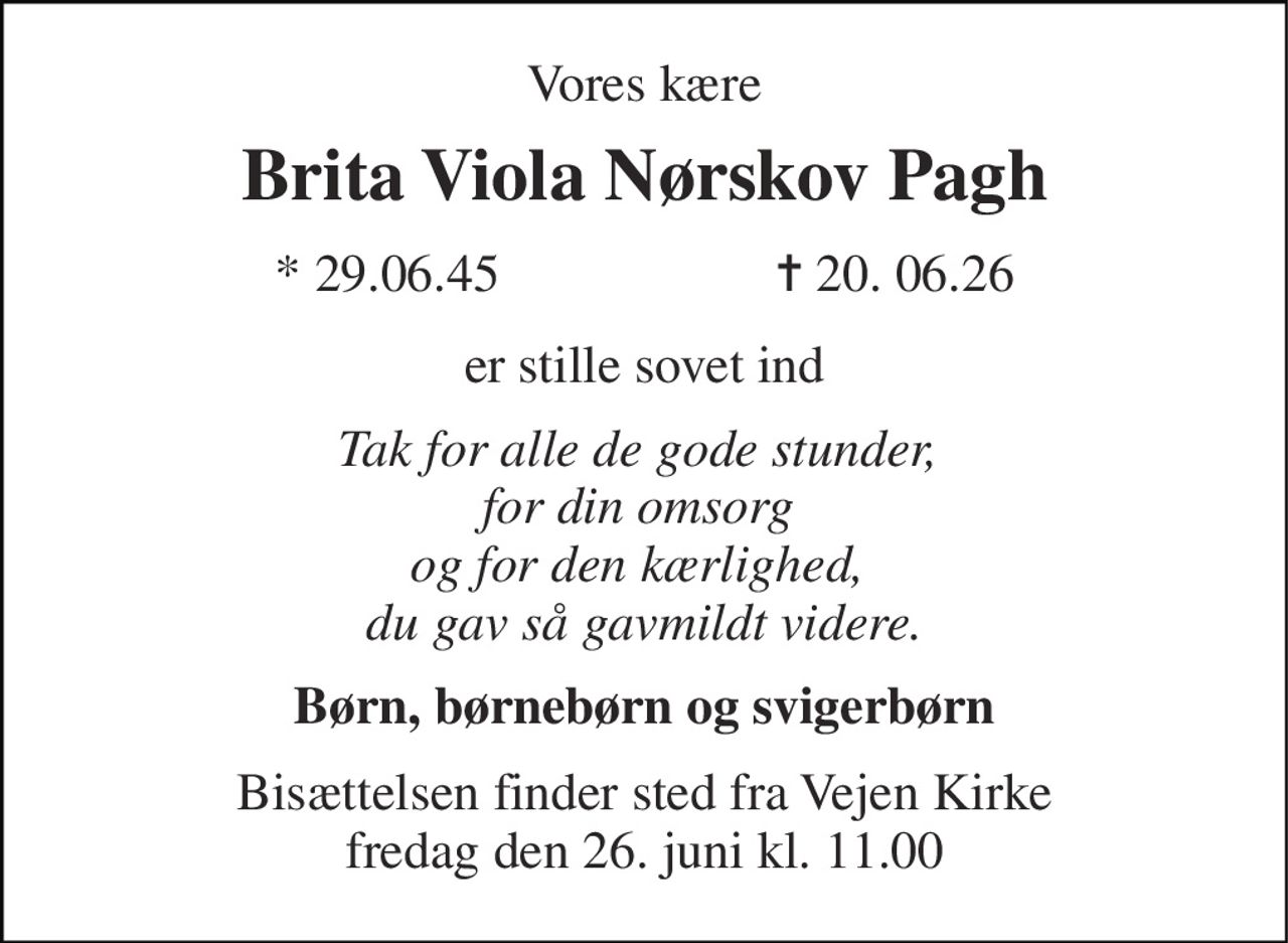Vores kære 
Brita Viola Nørskov Pagh 
* 29.06.45                     ✝ 20. 06.26 
er stille sovet ind 
Tak for alle de gode stunder,  for din omsorg  og for den kærlighed,  du gav så gavmildt videre. 
Børn, børnebørn og svigerbørn 
Bisættelsen finder sted fra Vejen Kirke fredag den 26. juni kl. 11.00