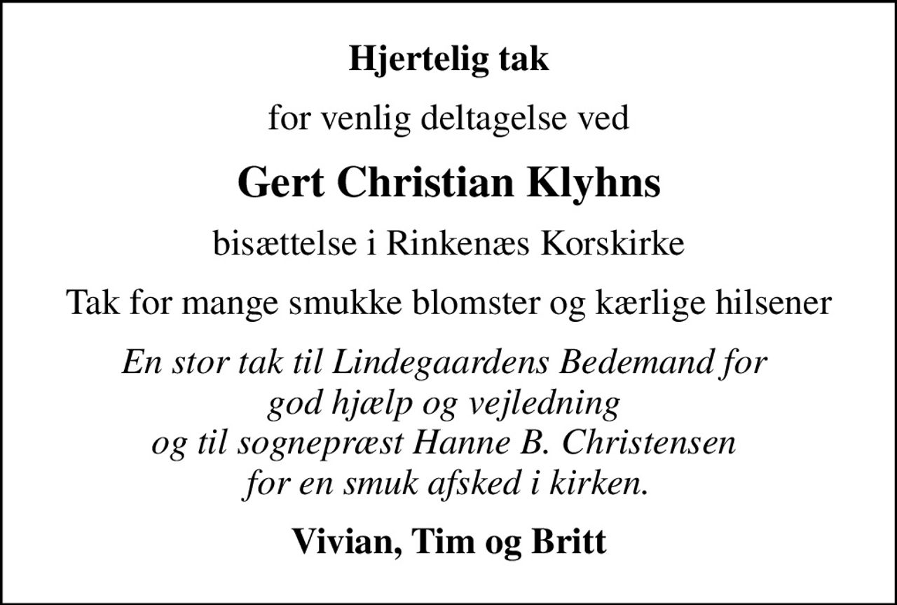 Hjertelig tak
for venlig deltagelse ved
Gert Christian Klyhns
bisættelse i Rinkenæs Korskirke
Tak for mange smukke blomster og kærlige hilsener
En stor tak til Lindegaardens Bedemand for  god hjælp og vejledning  og til sognepræst Hanne B. Christensen  for en smuk afsked i kirken.
Vivian, Tim og Britt