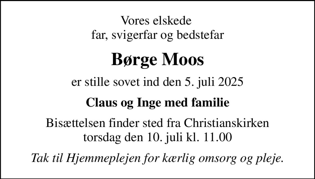 Vores elskede  far, svigerfar og bedstefar
Børge Moos
er stille sovet ind den 5. juli 2025
Claus og Inge med familie
Bisættelsen finder sted fra Christianskirken  torsdag den 10. juli kl. 11.00 
Tak til Hjemmeplejen for kærlig omsorg og pleje.