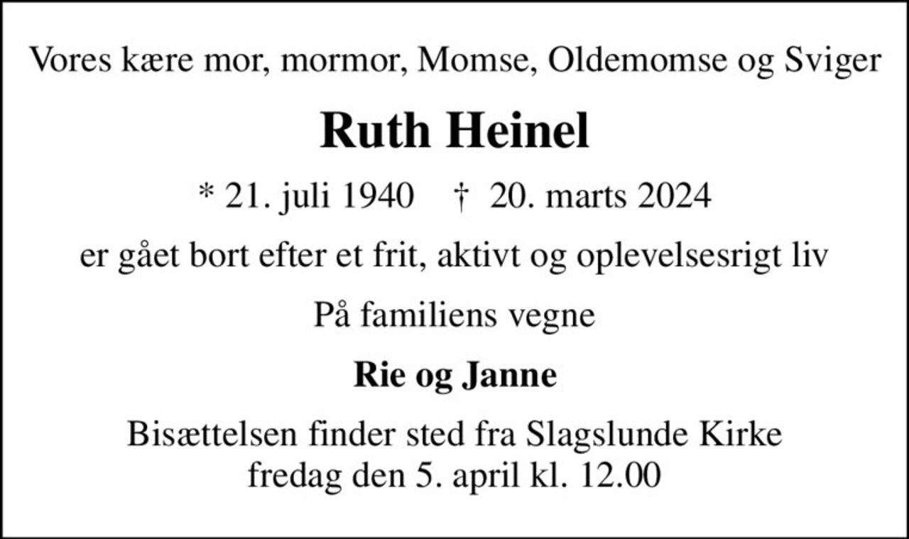Vores kære mor, mormor, Momse, Oldemomse og Sviger
Ruth Heinel
* 21. juli 1940    ✝ 20. marts 2024
er gået bort efter et frit, aktivt og oplevelsesrigt liv
På familiens vegne
Rie og Janne
Bisættelsen finder sted fra Slagslunde Kirke  fredag den 5. april kl. 12.00