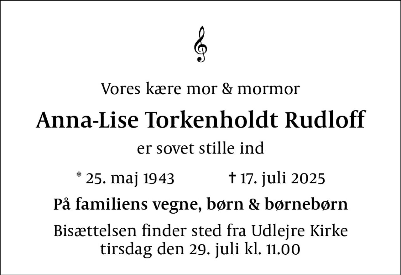 Vores kære mor & mormor
Anna-Lise Torkenholdt Rudloff
er sovet stille ind
* 25. maj 1943            ✝ 17. juli 2025
På familiens vegne, børn & børnebørn
Bisættelsen finder sted fra Udlejre Kirke  tirsdag den 29. juli kl. 11.00