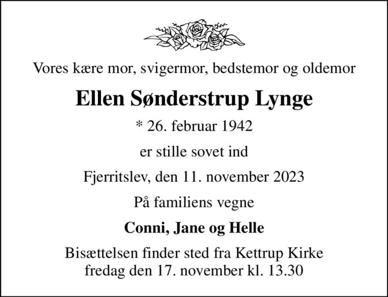Vores kære mor, svigermor, bedstemor og oldemor
Ellen Sønderstrup Lynge
* 26. februar 1942
er stille sovet ind
Fjerritslev, den 11. november 2023
På familiens vegne
Conni, Jane og Helle
Bisættelsen finder sted fra Kettrup Kirke  fredag den 17. november kl. 13.30
