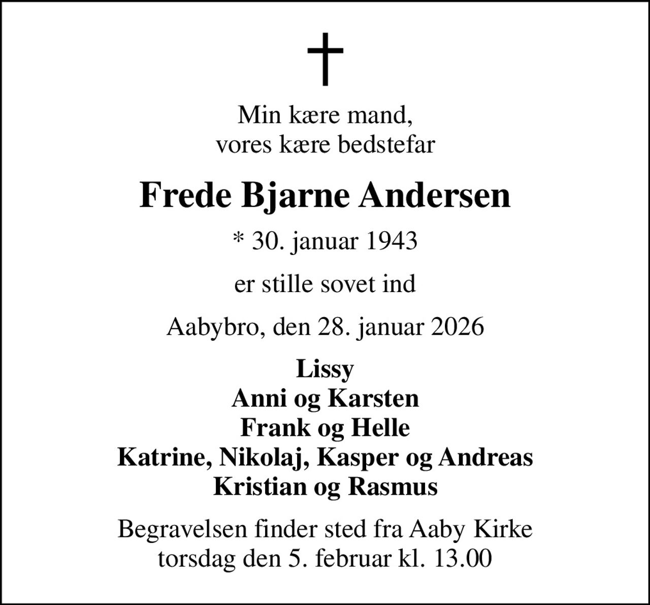 Min kære mand, vores kære bedstefar
Frede Bjarne Andersen
* 30. januar 1943
er stille sovet ind
Aabybro, den 28. januar 2026
Lissy Anni og Karsten Frank og Helle Katrine, Nikolaj, Kasper og Andreas Kristian og Rasmus
Begravelsen finder sted fra Aaby Kirke  torsdag den 5. februar kl. 13.00