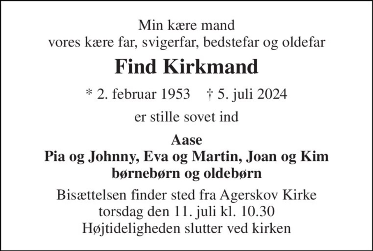 Min kære mand vores kære far, svigerfar, bedstefar og oldefar 
Find Kirkmand 
* 2. februar 1953    † 5. juli 2024 
er stille sovet ind 
Aase Pia og Johnny, Eva og Martin, Joan og Kim børnebørn og oldebørn 
Bisættelsen finder sted fra Agerskov Kirke torsdag den 11. juli kl. 10.30 Højtideligheden slutter ved kirken