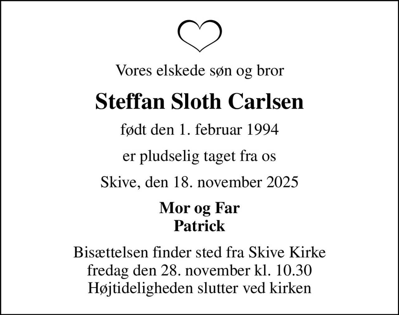 Vores elskede søn og bror
Steffan Sloth Carlsen
født den 1. februar 1994
er pludselig taget fra os
Skive, den 18. november 2025
Mor og Far Patrick
Bisættelsen finder sted fra Skive Kirke  fredag den 28. november kl. 10.30  Højtideligheden slutter ved kirken