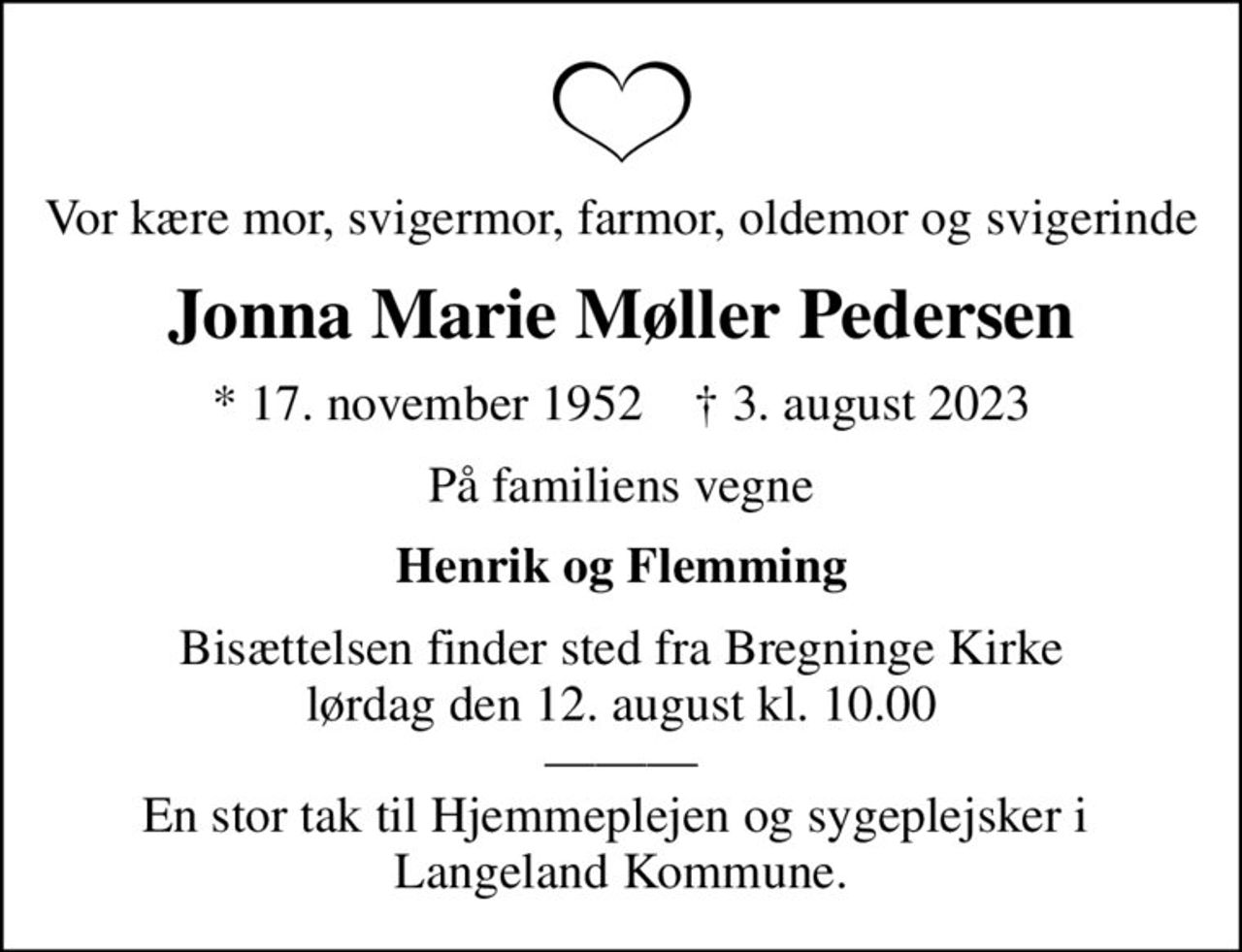 Vor kære mor, svigermor, farmor, oldemor og svigerinde
Jonna Marie Møller Pedersen
* 17. november 1952    ✝ 3. august 2023
På familiens vegne
Henrik og Flemming
Bisættelsen finder sted fra Bregninge Kirke  lørdag den 12. august kl. 10.00   En stor tak til Hjemmeplejen og sygeplejsker i  Langeland Kommune.