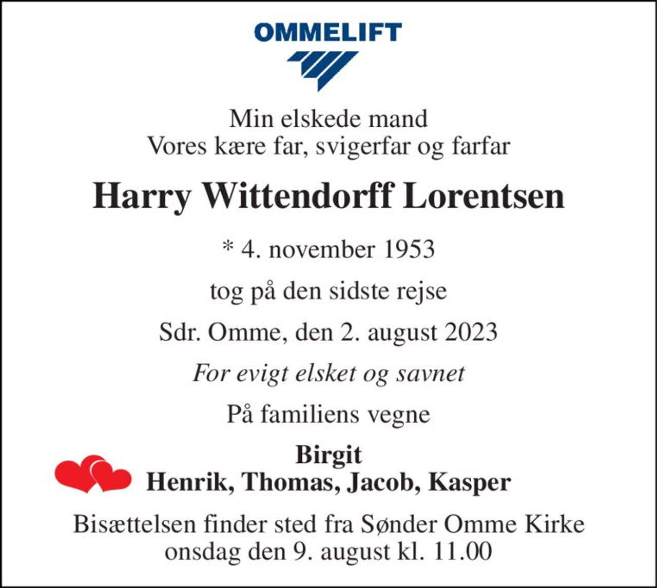 Min elskede mand Vores kære far, svigerfar og farfar 
Harry Wittendorff Lorentsen 
*​ 4. november 1953 
tog på den sidste rejse 
Sdr. Omme, den 2. august 2023 
For evigt elsket og savnet 
På familiens vegne 
Birgit Henrik, Thomas, Jacob, Kasper 
Bisættelsen​ finder sted fra Sønder Omme Kirke​ onsdag den 9. august​ kl. 11.00