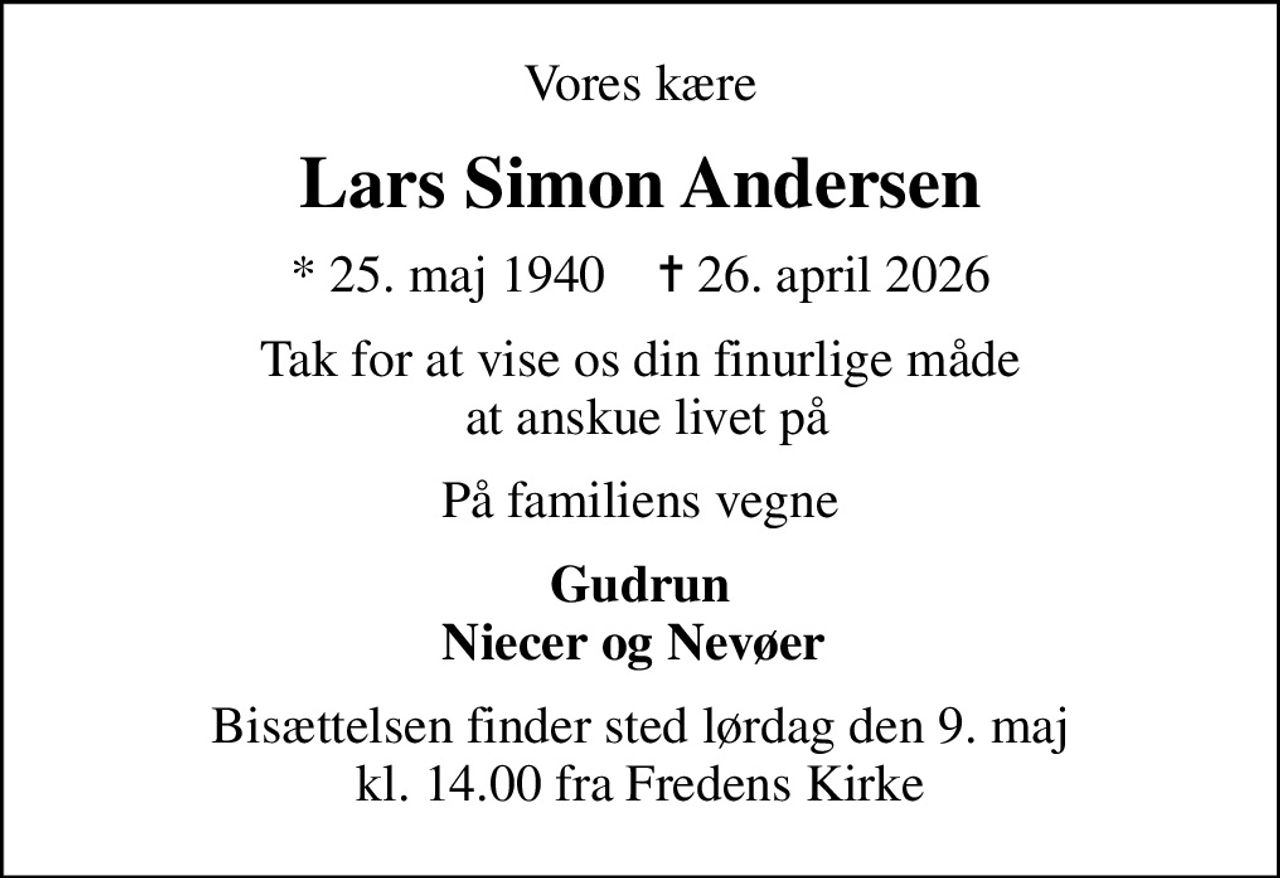 Vores kære
Lars Simon Andersen
* 25. maj 1940    ✝ 26. april 2026
Tak for at vise os din finurlige måde  at anskue livet på
På familiens vegne
Gudrun Niecer og Nevøer 
Bisættelsen finder sted lørdag den 9. maj kl. 14.00 fra Fredens Kirke