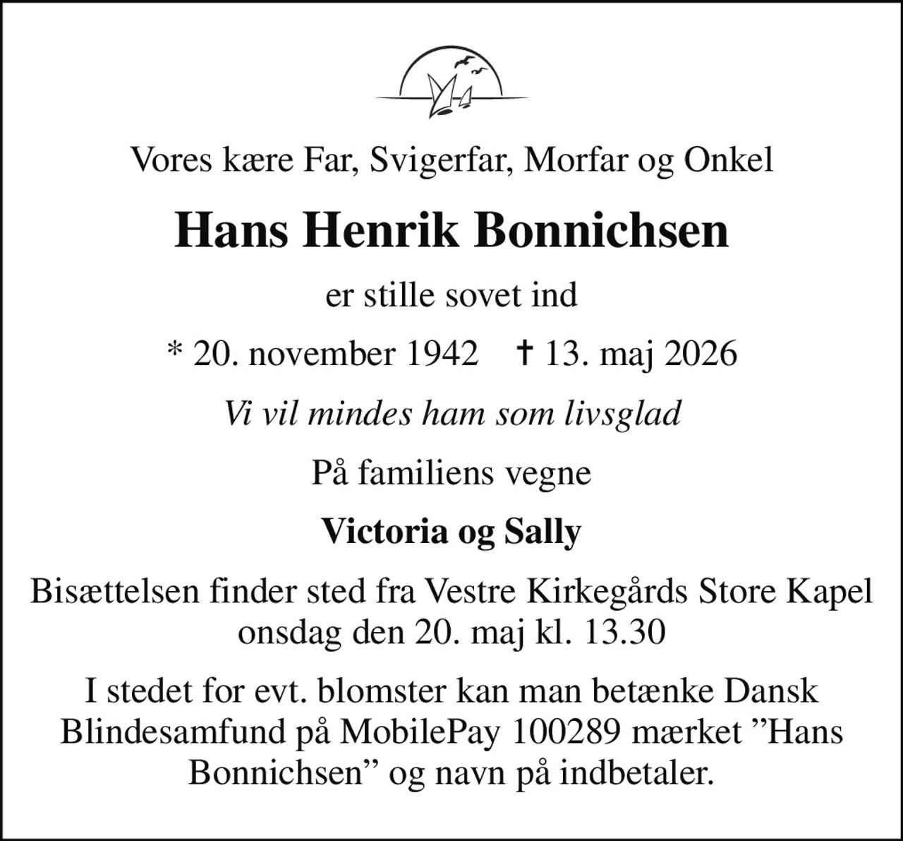 Vores kære Far, Svigerfar, Morfar og Onkel
Hans Henrik Bonnichsen
er stille sovet ind
* 20. november 1942    ✝ 13. maj 2026
Vi vil mindes ham som livsglad
På familiens vegne
Victoria og Sally
Bisættelsen finder sted fra Vestre Kirkegårds Store Kapel  onsdag den 20. maj kl. 13.30 
I stedet for evt. blomster kan man betænke Dansk Blindesamfund på MobilePay 100289 mærket Hans Bonnichsen og navn på indbetaler.