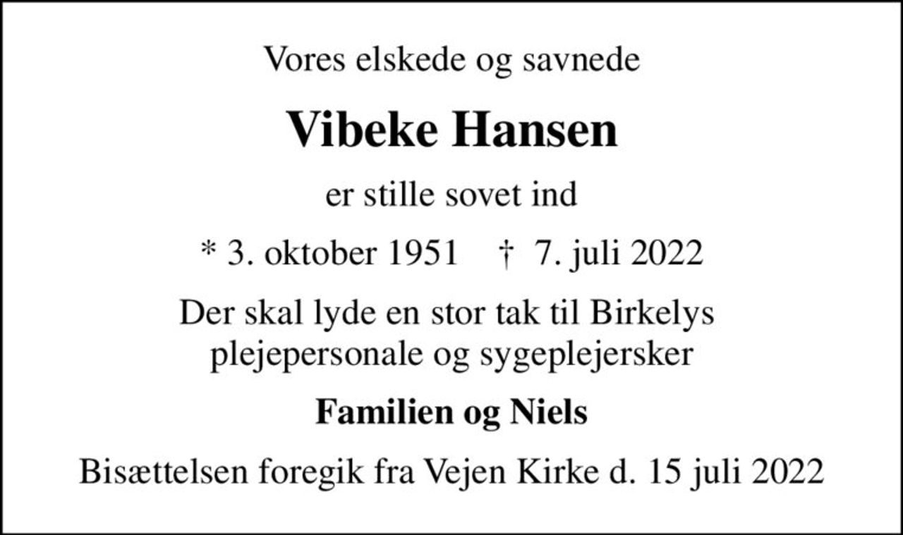 Vores elskede og savnede
Vibeke Hansen
er stille sovet ind
* 3. oktober 1951    ✝ 7. juli 2022
Der skal lyde en stor tak til Birkelys  plejepersonale og sygeplejersker
Familien og Niels
Bisættelsen foregik fra Vejen Kirke d. 15 juli 2022