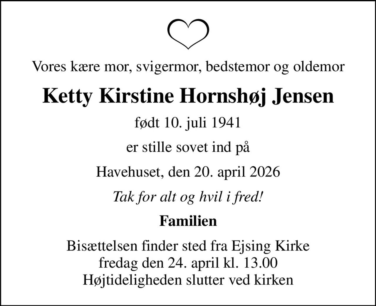 Vores kære mor, svigermor, bedstemor og oldemor
Ketty Kirstine Hornshøj Jensen
født 10. juli 1941
er stille sovet ind på
Havehuset, den 20. april 2026
Tak for alt og hvil i fred!
Familien
Bisættelsen finder sted fra Ejsing Kirke  fredag den 24. april kl. 13.00  Højtideligheden slutter ved kirken
