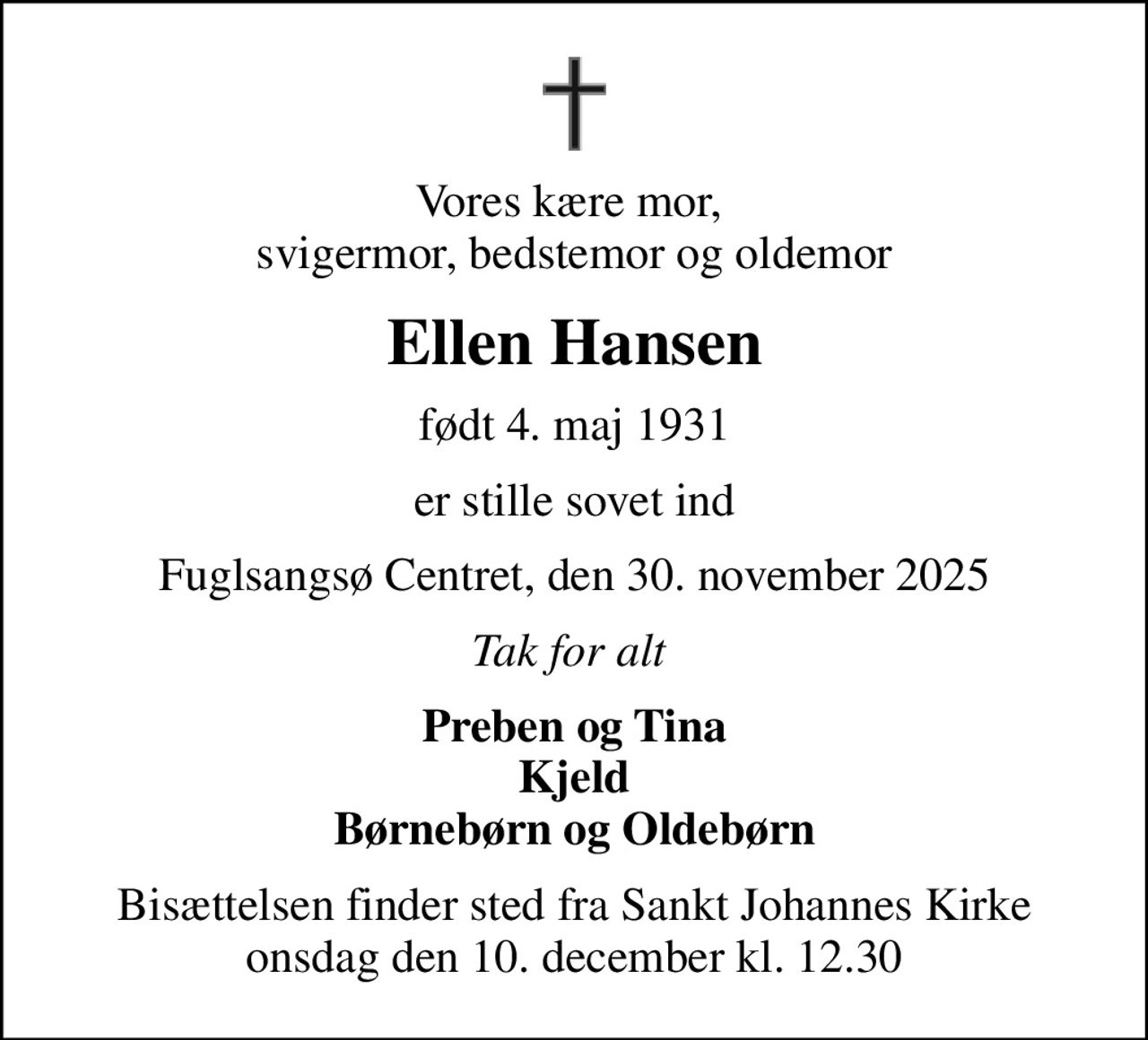 Vores kære mor,  svigermor, bedstemor og oldemor
Ellen Hansen
født 4. maj 1931
er stille sovet ind
Fuglsangsø Centret, den 30. november 2025
Tak for alt 
Preben og Tina Kjeld Børnebørn og Oldebørn
Bisættelsen finder sted fra Sankt Johannes Kirke  onsdag den 10. december kl. 12.30
