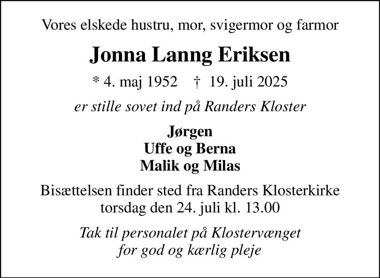 Vores elskede hustru, mor, svigermor og farmor
Jonna Lanng Eriksen
* 4. maj 1952    ✝ 19. juli 2025
er stille sovet ind på Randers Kloster
Jørgen Uffe og Berna Malik og Milas
Bisættelsen finder sted fra Randers Klosterkirke  torsdag den 24. juli kl. 13.00 
Tak til personalet på Klostervænget for god og kærlig pleje