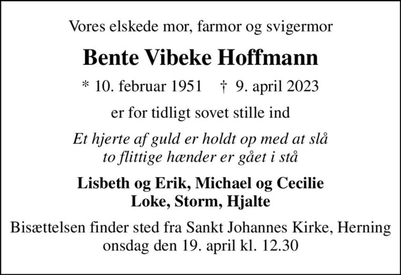 Vores elskede mor, farmor og svigermor
Bente Vibeke Hoffmann
* 10. februar 1951    ✝ 9. april 2023
er for tidligt sovet stille ind
Et hjerte af guld er holdt op med at slå to flittige hænder er gået i stå
Lisbeth og Erik, Michael og Cecilie Loke, Storm, Hjalte
Bisættelsen finder sted fra Sankt Johannes Kirke, Herning  onsdag den 19. april kl. 12.30