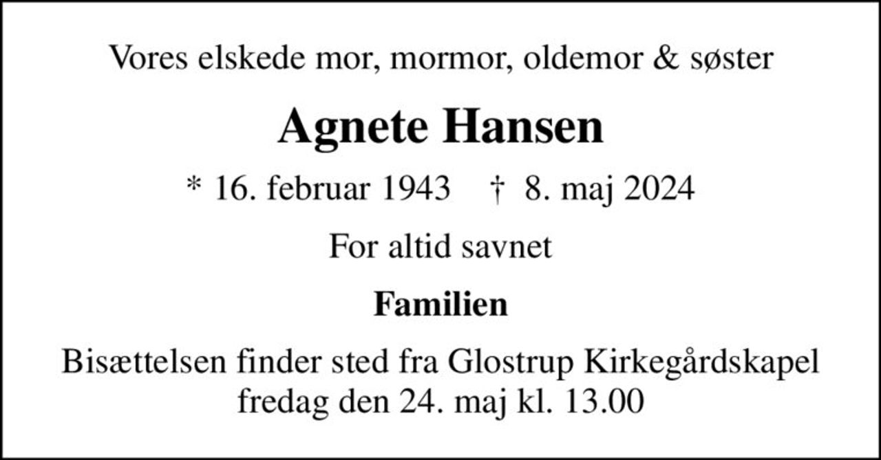 Vores elskede mor, mormor, oldemor & søster
Agnete Hansen
* 16. februar 1943    ✝ 8. maj 2024
For altid savnet
Familien
Bisættelsen finder sted fra Glostrup Kirkegårdskapel  fredag den 24. maj kl. 13.00