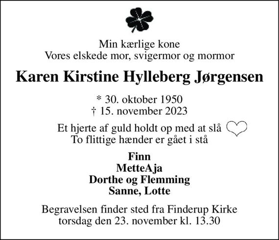 Min kærlige kone Vores elskede mor, svigermor og mormor 
Karen Kirstine Hylleberg Jørgensen 
* 30. oktober 1950 &#x2020; 15. november 2023 
Et hjerte af guld holdt op med at slå To flittige hænder er gået i stå 
Finn MetteAja Dorthe og Flemming Sanne, Lotte 
Begravelsen finder sted fra Finderup Kirke torsdag den 23. november kl. 13.30