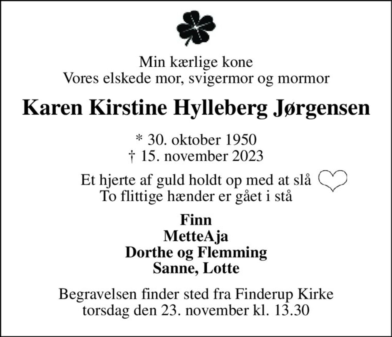 Min kærlige kone Vores elskede mor, svigermor og mormor 
Karen Kirstine Hylleberg Jørgensen 
* 30. oktober 1950 † 15. november 2023 
Et hjerte af guld holdt op med at slå To flittige hænder er gået i stå 
Finn MetteAja Dorthe og Flemming Sanne, Lotte 
Begravelsen finder sted fra Finderup Kirke torsdag den 23. november kl. 13.30