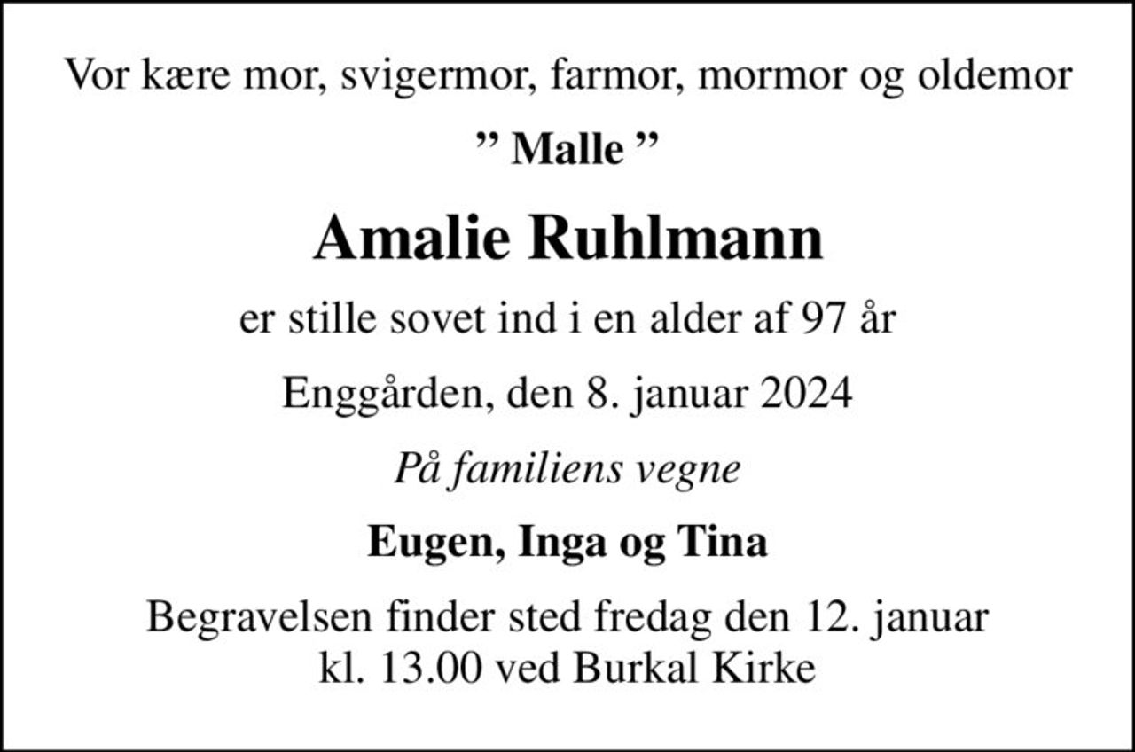 Vor kære mor, svigermor, farmor, mormor og oldemor
 Malle 
Amalie Ruhlmann
er stille sovet ind i en alder af 97 år
Enggården, den 8. januar 2024
På familiens vegne
Eugen, Inga og Tina
Begravelsen finder sted fredag den 12. januar kl. 13.00 ved Burkal Kirke