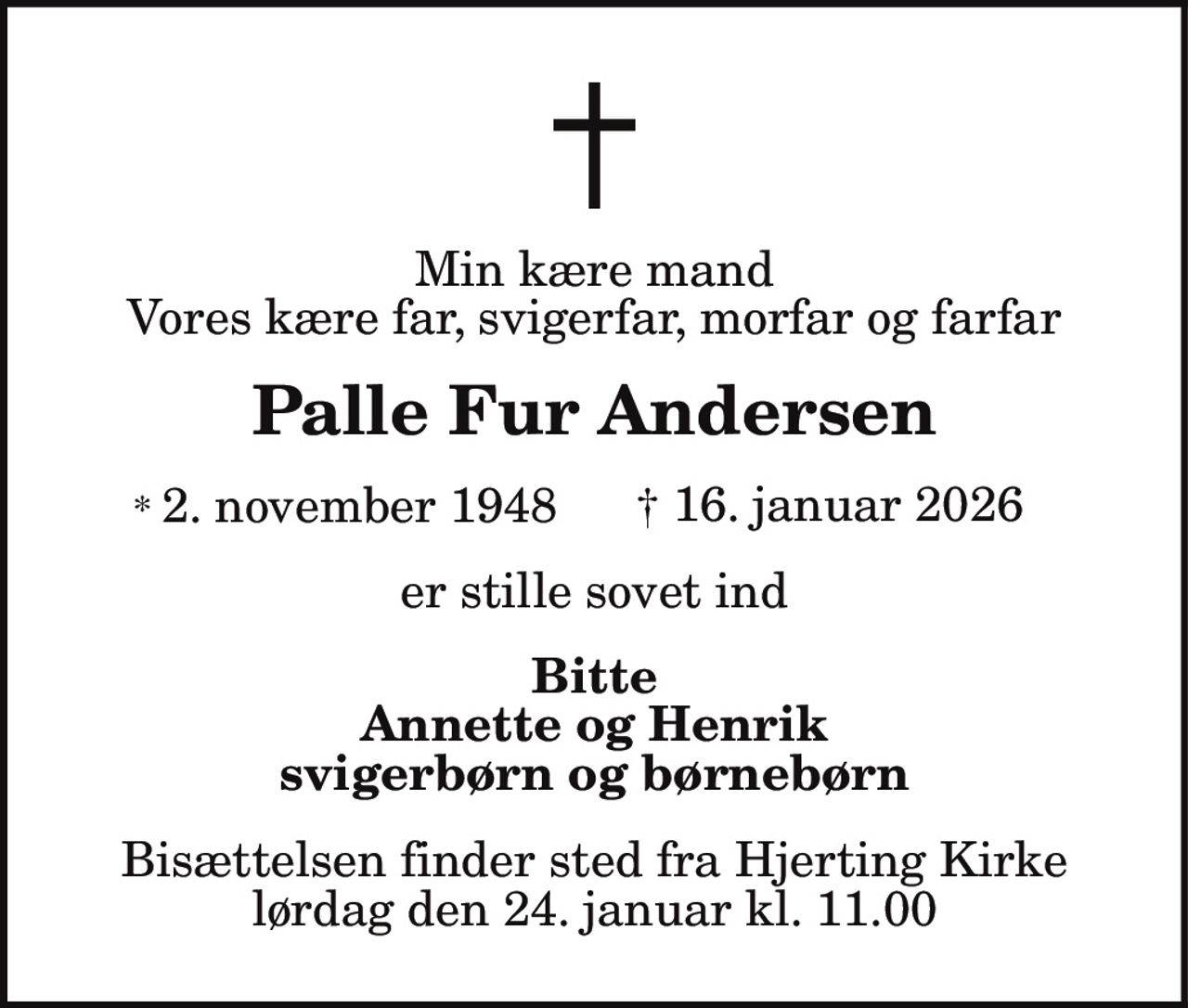 Min kære mand Vores kære far, svigerfar, morfar og farfar Palle Fur Andersen * 2. november 1948 † 16. januar 2026 er stille sovet ind Bitte Annette og Henrik svigerbørn og børnebørn Bisættelsen finder sted fra Hjerting Kirke lørdag den 24. januar kl. 11.00