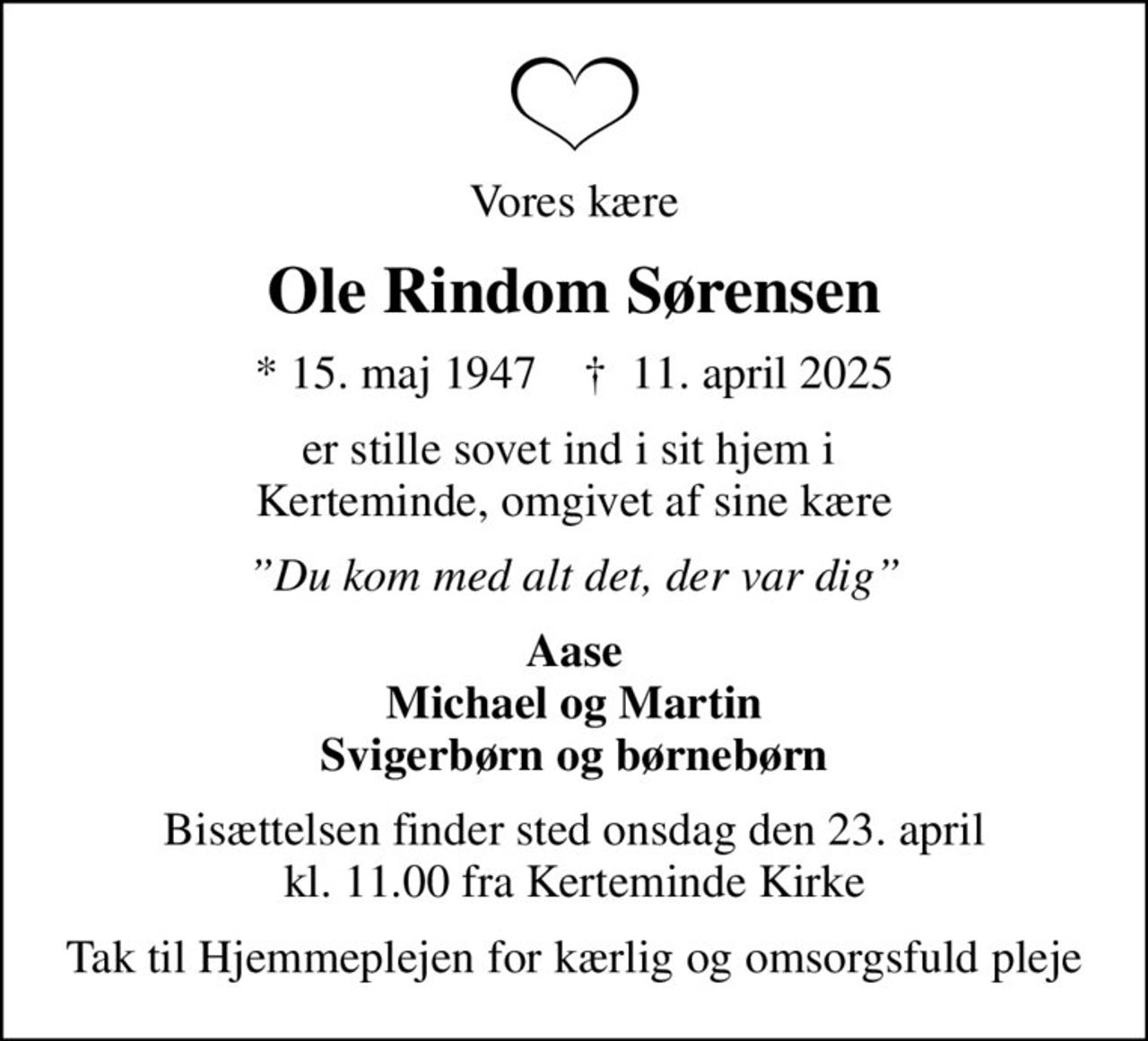 Vores kære
Ole Rindom Sørensen
* 15. maj 1947    ✝ 11. april 2025
er stille sovet ind i sit hjem i  Kerteminde, omgivet af sine kære
Du kom med alt det, der var dig
Aase Michael og Martin Svigerbørn og børnebørn
Bisættelsen finder sted onsdag den 23. april kl. 11.00 fra Kerteminde Kirke
Tak til Hjemmeplejen for kærlig og omsorgsfuld pleje