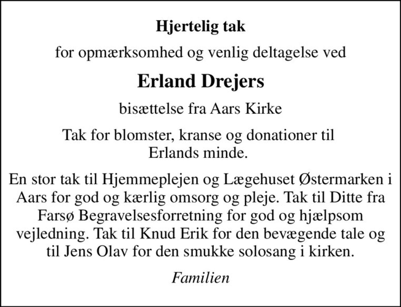 Hjertelig tak
for opmærksomhed og venlig deltagelse ved
Erland Drejers
bisættelse fra Aars Kirke
Tak for blomster, kranse og donationer til  Erlands minde. 
En stor tak til Hjemmeplejen og Lægehuset Østermarken i Aars for god og kærlig omsorg og pleje. Tak til Ditte fra Farsø Begravelsesforretning for god og hjælpsom vejledning. Tak til Knud Erik for den bevægende tale og til Jens Olav for den smukke solosang i kirken.
Familien