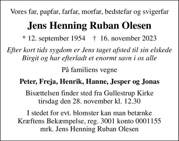 Vores far, papfar, farfar, morfar, bedstefar og svigerfar
Jens Henning Ruban Olesen
* 12. september 1954    &#x271d; 16. november 2023
Efter kort tids sygdom er Jens taget afsted til sin elskede Birgit og har efterladt et enormt savn i os alle
På familiens vegne
Peter, Freja, Henrik, Hanne, Jesper og Jonas
Bisættelsen finder sted fra Gullestrup Kirke  tirsdag den 28. november kl. 12.30 
I stedet for evt. blomster kan man betænke
					Kræftens Bekæmpelse reg.3001konto0001155mrk. Jens Henning Ruban
					Olesen