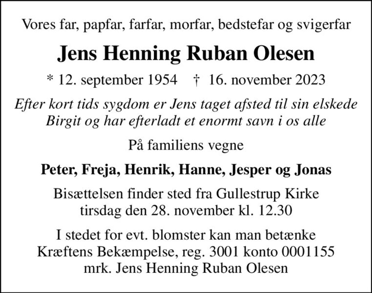 Vores far, papfar, farfar, morfar, bedstefar og svigerfar
Jens Henning Ruban Olesen
* 12. september 1954    ✝ 16. november 2023
Efter kort tids sygdom er Jens taget afsted til sin elskede Birgit og har efterladt et enormt savn i os alle
På familiens vegne
Peter, Freja, Henrik, Hanne, Jesper og Jonas
Bisættelsen finder sted fra Gullestrup Kirke  tirsdag den 28. november kl. 12.30 
I stedet for evt. blomster kan man betænke
					Kræftens Bekæmpelse reg.3001konto0001155mrk. Jens Henning Ruban
					Olesen