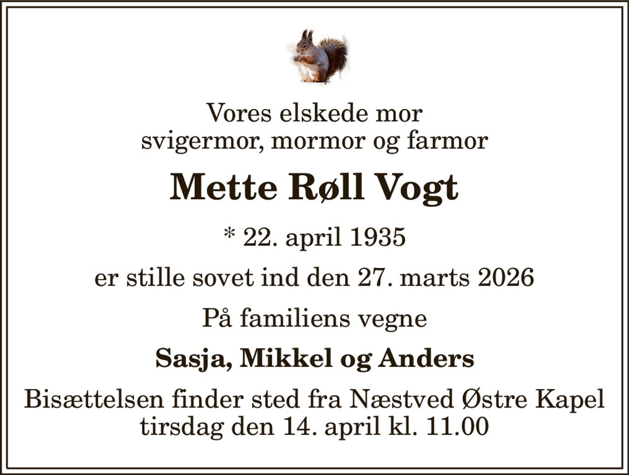 Vores elskede mor svigermor, mormor og farmor 
Mette Røll Vogt 
* 22. april 1935 
er stille sovet ind den 27. marts 2026 
På familiens vegne 
Sasja, Mikkel og Anders 
Bisættelsen finder sted fra Næstved Østre Kapel tirsdag den 14. april kl. 11.00