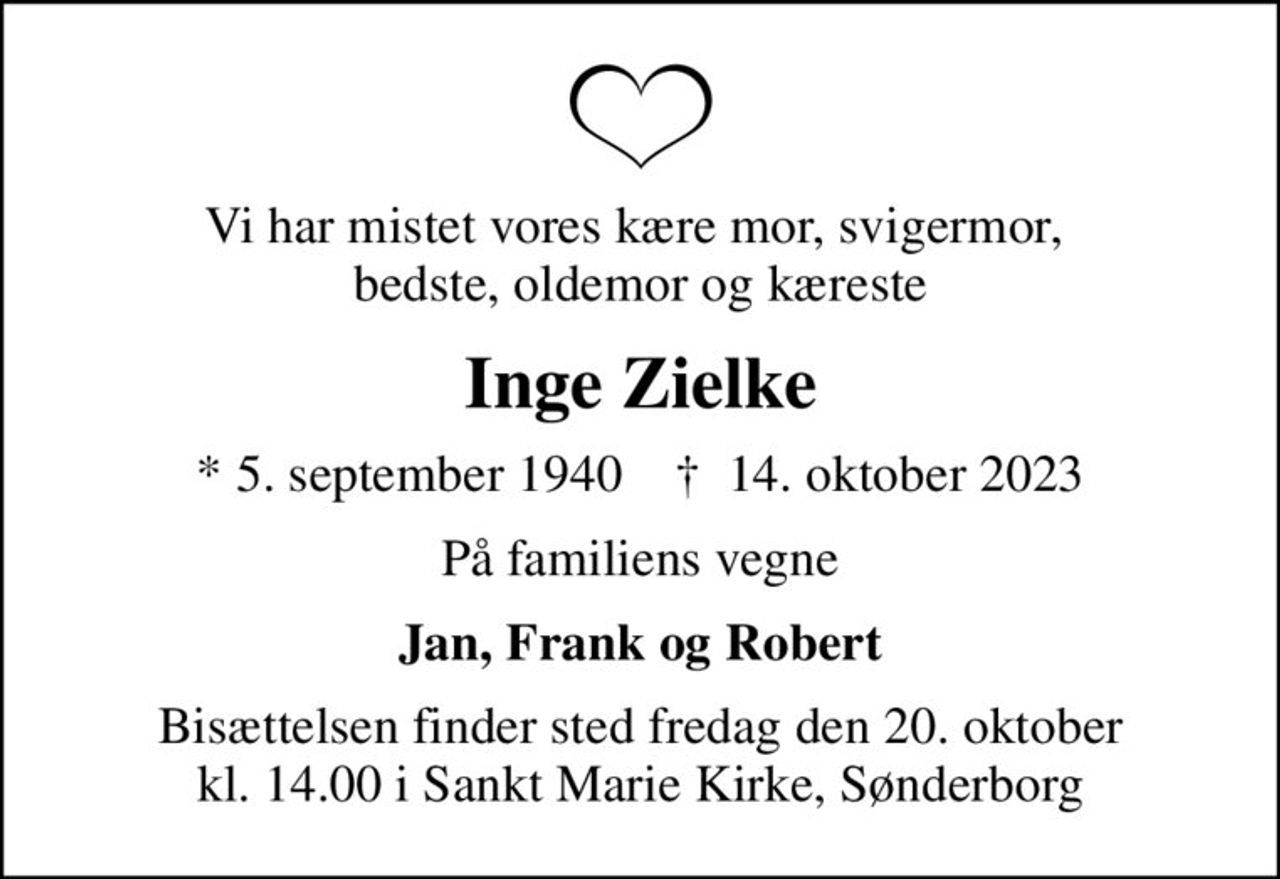 Vi har mistet vores kære mor, svigermor,  bedste, oldemor og kæreste
Inge Zielke
* 5. september 1940    ✝ 14. oktober 2023
På familiens vegne
Jan, Frank og Robert
Bisættelsen finder sted fredag den 20. oktober kl. 14.00 i Sankt Marie Kirke, Sønderborg