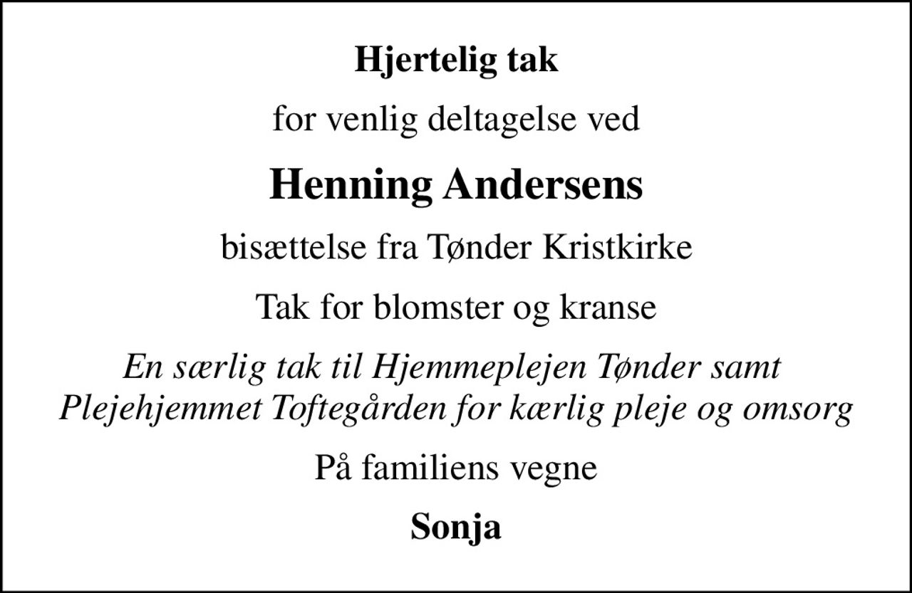 Hjertelig tak
for venlig deltagelse ved
Henning Andersens
bisættelse fra Tønder Kristkirke
Tak for blomster og kranse
En særlig tak til Hjemmeplejen Tønder samt  Plejehjemmet Toftegården for kærlig pleje og omsorg
På familiens vegne
Sonja