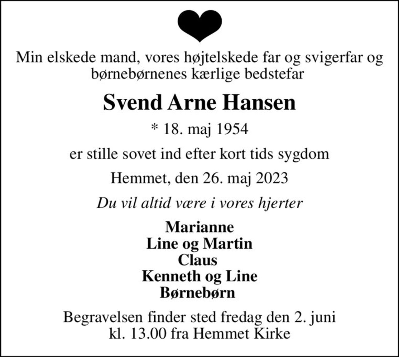 Min elskede mand, vores højtelskede far og svigerfar og børnebørnenes kærlige bedstefar 
Svend Arne Hansen
* 18. maj 1954
er stille sovet ind efter kort tids sygdom
Hemmet, den 26. maj 2023
Du vil altid være i vores hjerter
Marianne Line og Martin Claus  Kenneth og Line Børnebørn 
Begravelsen finder sted fredag den 2. juni kl. 13.00 fra Hemmet Kirke