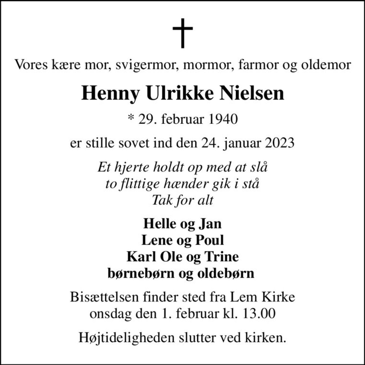 Vores kære mor, svigermor, mormor, farmor og oldemor
Henny Ulrikke Nielsen
* 29. februar 1940
er stille sovet ind den 24. januar 2023
Et hjerte holdt op med at slå to flittige hænder gik i stå Tak for alt
Helle og Jan Lene og Poul Karl Ole og Trine børnebørn og oldebørn 
Bisættelsen finder sted fra Lem Kirke  onsdag den 1. februar kl. 13.00 
Højtideligheden slutter ved kirken.