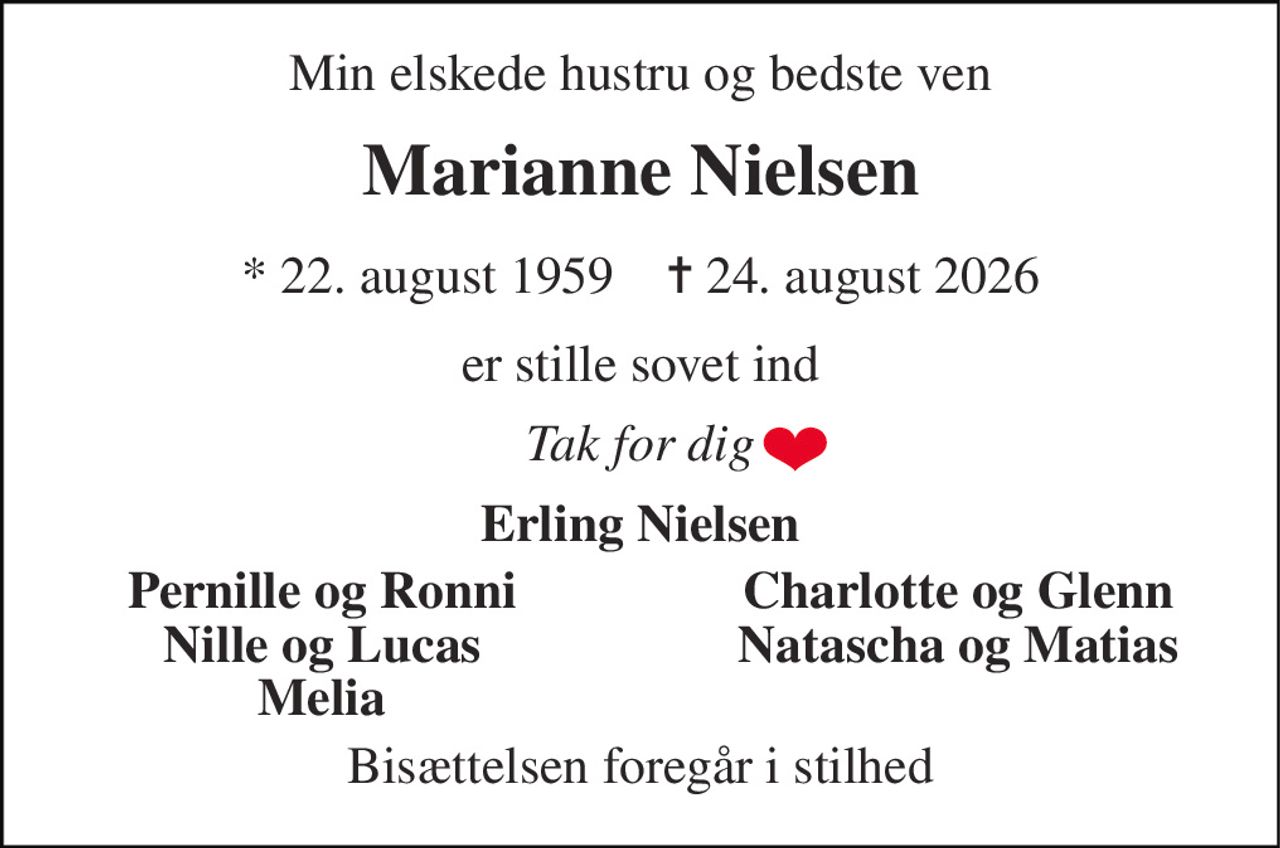 Min elskede hustru og bedste ven 
Marianne Nielsen 
*​ 22. august 1959​    ✝​ 24. august 2026 
er stille sovet ind 
Tak for dig 
Erling Nielsen 
Pernille og Ronni 
Charlotte og Glenn 
Nille og Lucas 
Natascha og Matias 
Melia 
Bisættelsen foregår i stilhed