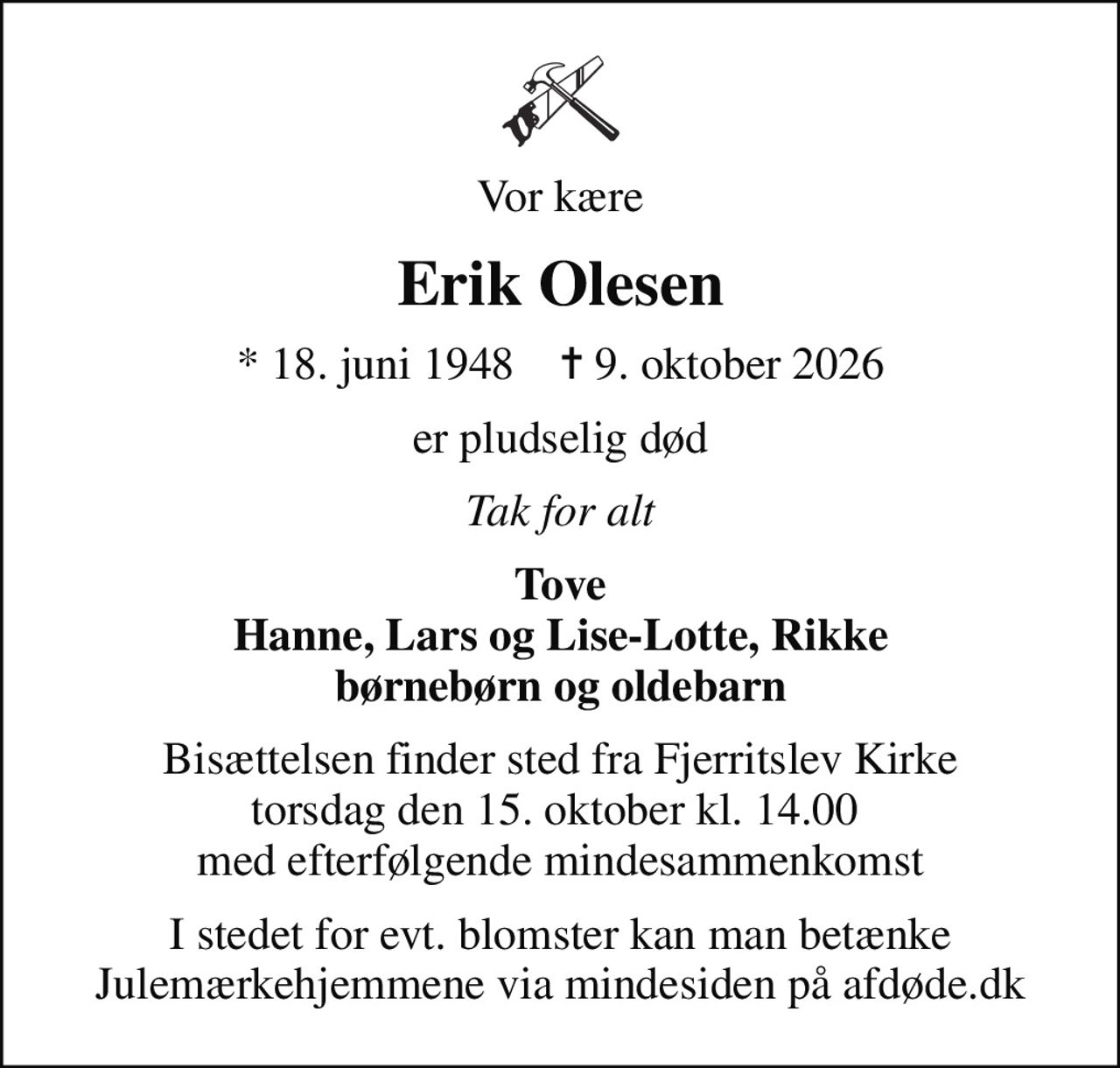 Vor kære
Erik Olesen
* 18. juni 1948    ✝ 9. oktober 2026
er pludselig død
Tak for alt
Tove Hanne, Lars og Lise-Lotte, Rikke børnebørn og oldebarn
Bisættelsen finder sted fra Fjerritslev Kirke torsdag den 15. oktober kl. 14.00  med efterfølgende mindesammenkomst
I stedet for evt. blomster kan man betænke
					Julemærkehjemmene via mindesiden på afdøde.dk