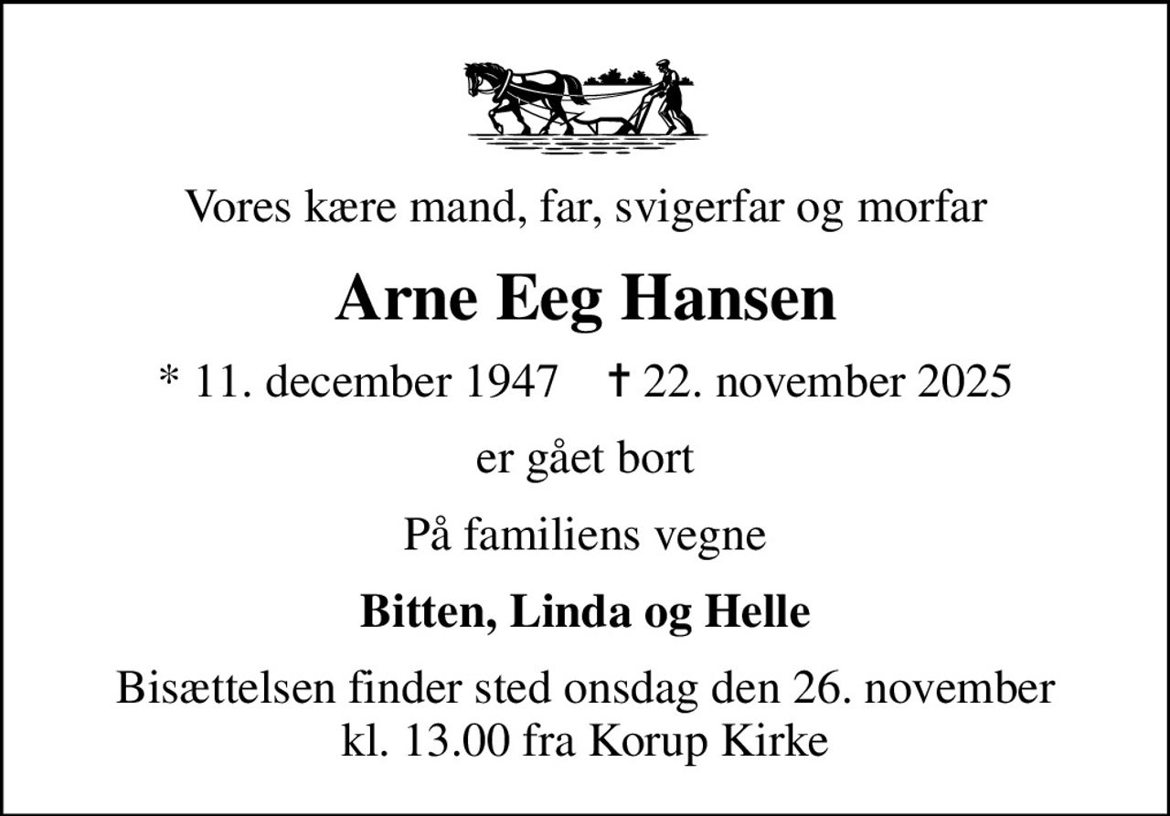 Vores kære mand, far, svigerfar og morfar
Arne Eeg Hansen
* 11. december 1947    ✝ 22. november 2025
er gået bort
På familiens vegne
Bitten, Linda og Helle
Bisættelsen finder sted onsdag den 26. november kl. 13.00 fra Korup Kirke
