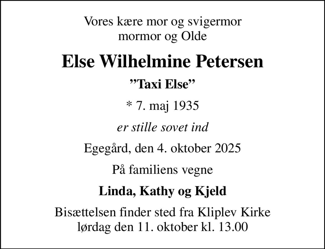 Vores kære mor og svigermor mormor og Olde
Else Wilhelmine Petersen
Taxi Else
* 7. maj 1935
er stille sovet ind
Egegård, den 4. oktober 2025
På familiens vegne
Linda, Kathy og Kjeld
Bisættelsen finder sted fra Kliplev Kirke  lørdag den 11. oktober kl. 13.00