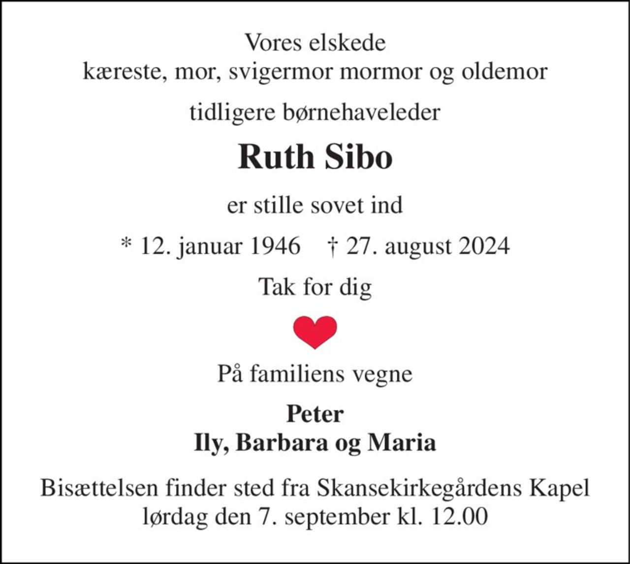 Vores elskede kæreste, mor, svigermor mormor og oldemor 
tidligere børnehaveleder 
Ruth Sibo 
er stille sovet ind 
*​ 12. januar 1946​    ✝​ 27. august 2024 
Tak for dig 
På familiens vegne 
Peter Ily, Barbara og Maria 
Bisættelsen​ finder sted fra Skansekirkegårdens Kapel​ lørdag den 7. september​ kl. 12.00