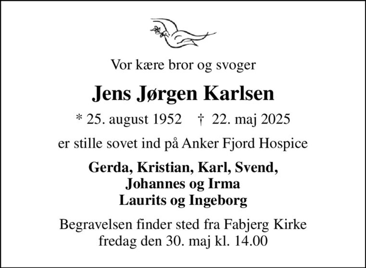 Vor kære bror og svoger
Jens Jørgen Karlsen
* 25. august 1952    ✝ 22. maj 2025
er stille sovet ind på Anker Fjord Hospice
Gerda, Kristian, Karl, Svend, Johannes og Irma Laurits og Ingeborg
Begravelsen finder sted fra Fabjerg Kirke  fredag den 30. maj kl. 14.00