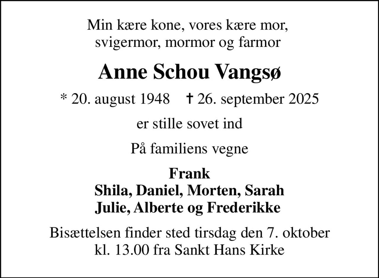 Min kære kone, vores kære mor,  svigermor, mormor og farmor 
Anne Schou Vangsø
* 20. august 1948    ✝ 26. september 2025
er stille sovet ind
På familiens vegne
Frank Shila, Daniel, Morten, Sarah Julie, Alberte og Frederikke 
Bisættelsen finder sted tirsdag den 7. oktober kl. 13.00 fra Sankt Hans Kirke