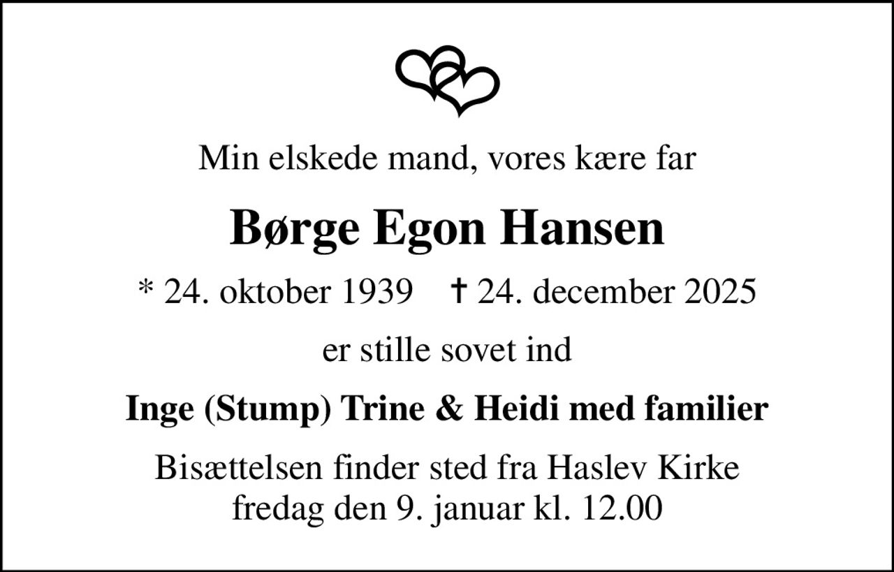 Min elskede mand, vores kære far
Børge Egon Hansen
* 24. oktober 1939    ✝ 24. december 2025
er stille sovet ind
Inge (Stump) Trine & Heidi med familier
Bisættelsen finder sted fra Haslev Kirke  fredag den 9. januar kl. 12.00