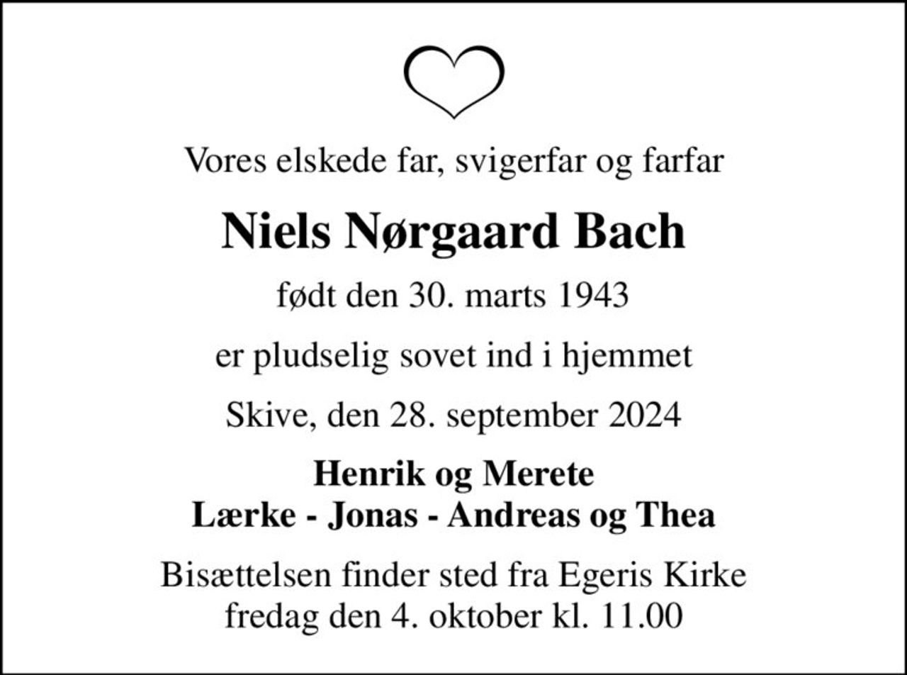 Vores elskede far, svigerfar og farfar
Niels Nørgaard Bach
født den 30. marts 1943
er pludselig sovet ind i hjemmet
Skive, den 28. september 2024
Henrik og Merete Lærke - Jonas - Andreas og Thea
Bisættelsen finder sted fra Egeris Kirke  fredag den 4. oktober kl. 11.00