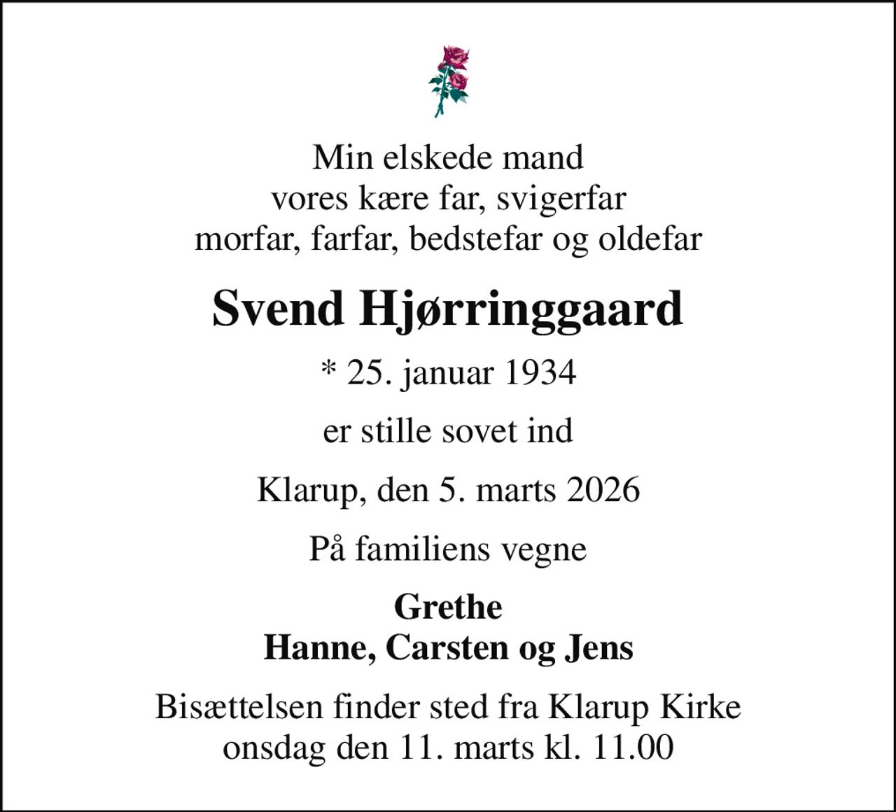 Min elskede mand vores kære far, svigerfar morfar, farfar, bedstefar og oldefar
Svend Hjørringgaard
* 25. januar 1934
er stille sovet ind
Klarup, den 5. marts 2026
På familiens vegne
Grethe Hanne, Carsten og Jens
Bisættelsen finder sted fra Klarup Kirke  onsdag den 11. marts kl. 11.00
