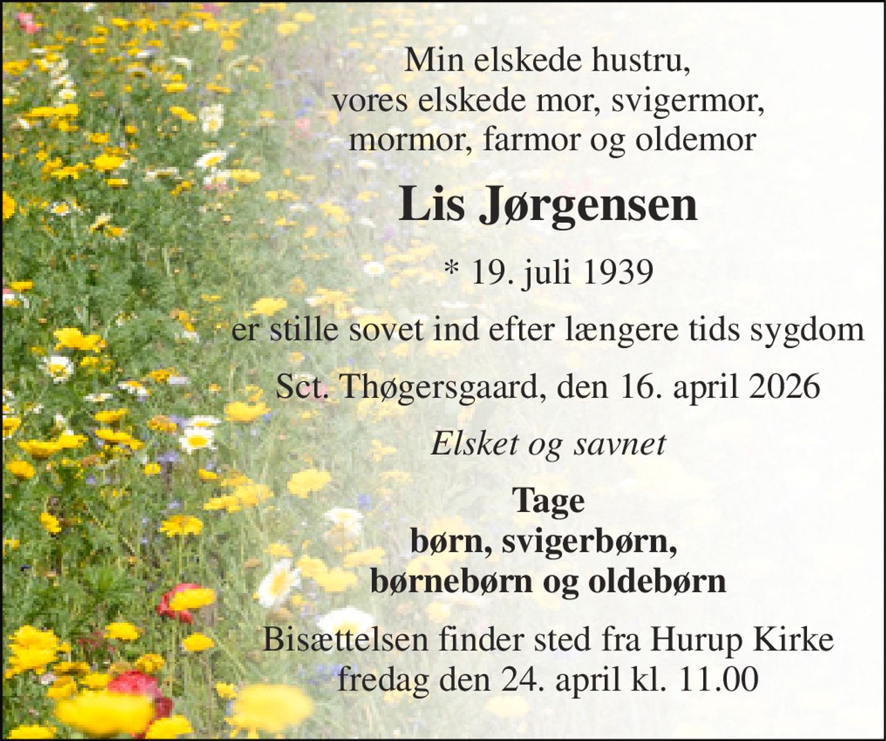 Min elskede hustru, vores elskede mor, svigermor,  mormor, farmor og oldemor 
Lis Jørgensen 
*​ 19. juli 1939 
er stille sovet ind efter længere tids sygdom 
Sct. Thøgersgaard, den 16. april 2026 
Elsket og savnet 
Tage børn, svigerbørn,  børnebørn og oldebørn 
Bisættelsen​ finder sted fra Hurup Kirke​ fredag den 24. april​ kl. 11.00