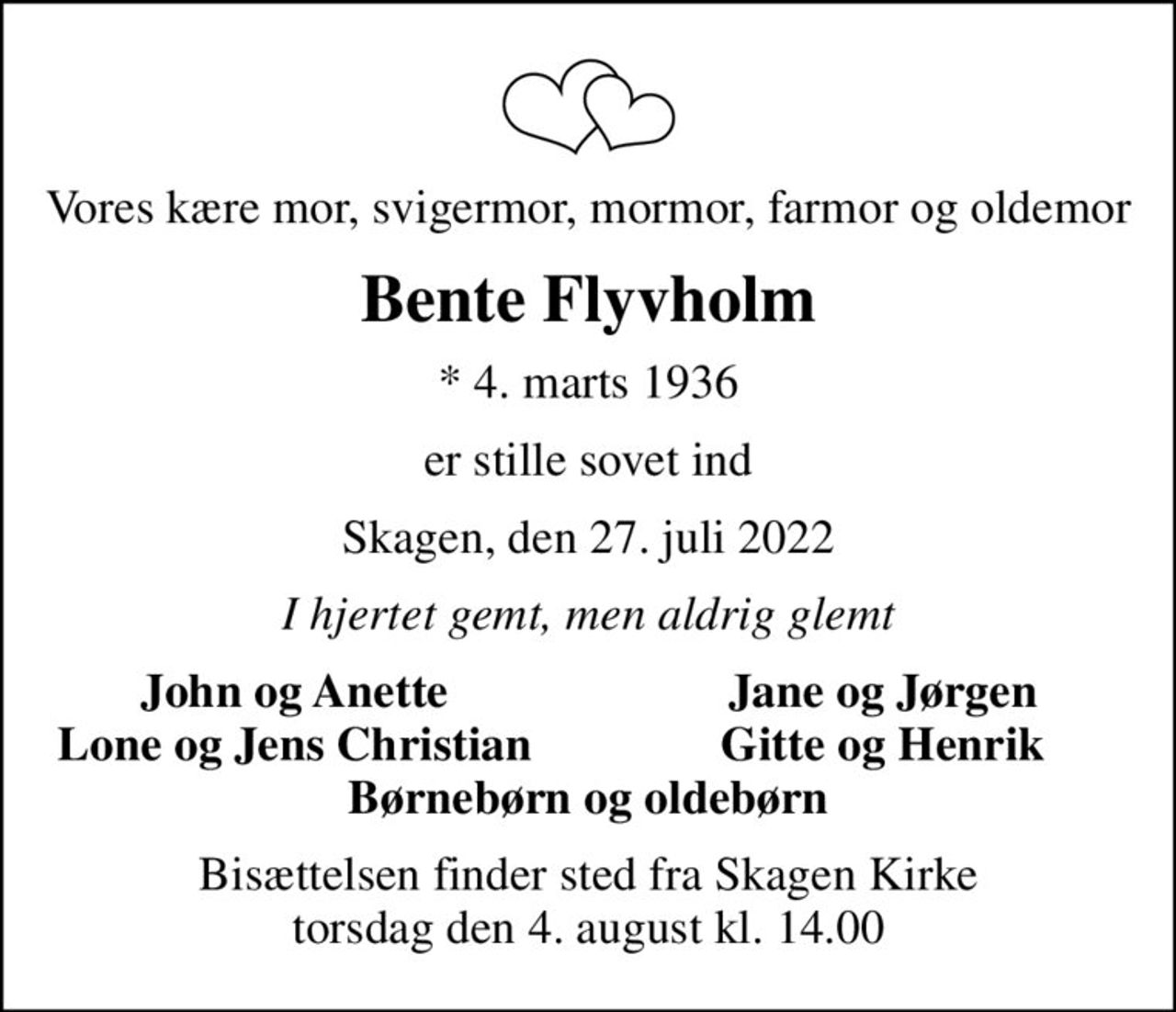 Vores kære mor, svigermor, mormor, farmor og oldemor
Bente Flyvholm
* 4. marts 1936
er stille sovet ind
Skagen, den 27. juli 2022
I hjertet gemt, men aldrig glemt
John og Anette
Jane og Jørgen
Lone og Jens Christian
Gitte og Henrik
Bisættelsen finder sted fra Skagen Kirke  torsdag den 4. august kl. 14.00